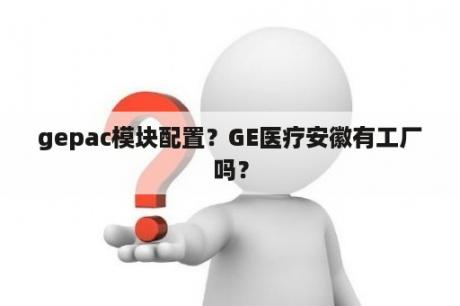 gepac模块配置？GE医疗安徽有工厂吗？