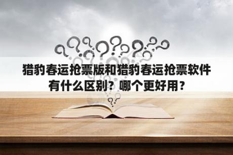 猎豹春运抢票版和猎豹春运抢票软件有什么区别？哪个更好用？