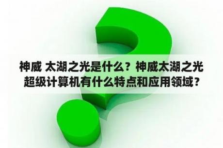 神威 太湖之光是什么？神威太湖之光超级计算机有什么特点和应用领域？