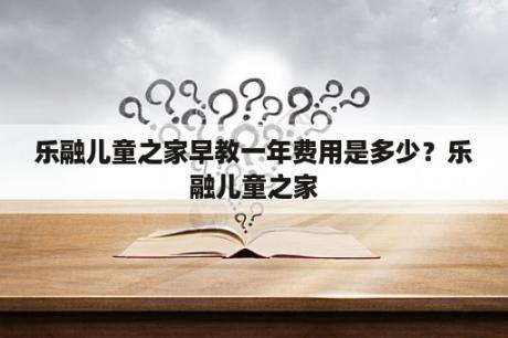 乐融儿童之家早教一年费用是多少？乐融儿童之家