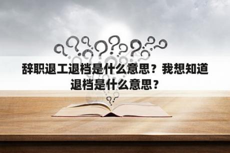 辞职退工退档是什么意思？我想知道退档是什么意思？