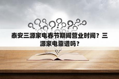 泰安三源家电春节期间营业时间？三源家电靠谱吗？