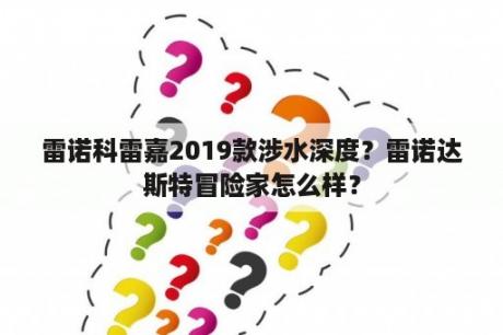 雷诺科雷嘉2019款涉水深度？雷诺达斯特冒险家怎么样？