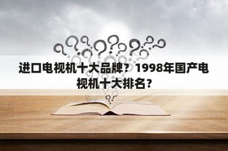 进口电视机十大品牌？1998年国产电视机十大排名？