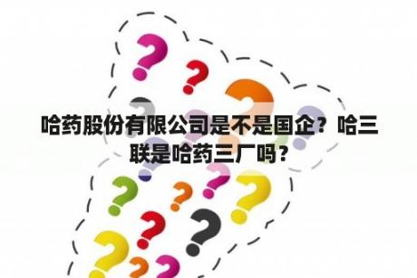 哈药股份有限公司是不是国企？哈三联是哈药三厂吗？