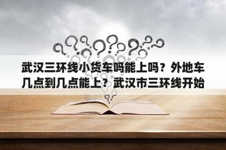 武汉三环线小货车吗能上吗？外地车几点到几点能上？武汉市三环线开始建设时间