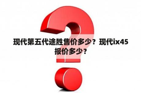 现代第五代途胜售价多少？现代ix45报价多少？