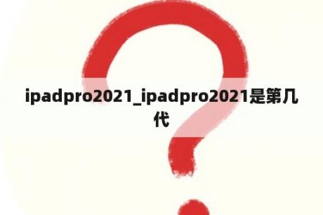 ipadpro2021_ipadpro2021是第几代