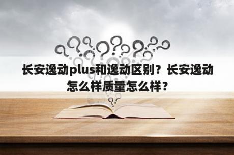 长安逸动plus和逸动区别？长安逸动怎么样质量怎么样？