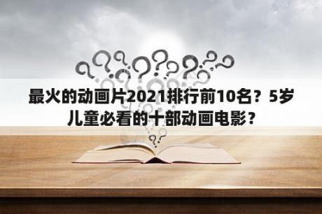 最火的动画片2021排行前10名？5岁儿童必看的十部动画电影？