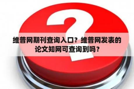 维普网期刊查询入口？维普网发表的论文知网可查询到吗？