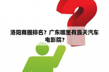 洛阳商圈排名？广东哪里有露天汽车电影院？