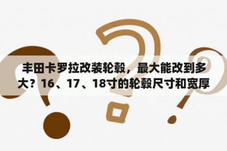 丰田卡罗拉改装轮毂，最大能改到多大？16、17、18寸的轮毂尺寸和宽厚分别是多少？丰田-卡罗拉-车辆鸣笛的喇叭可以改装吗？改浑厚些的？