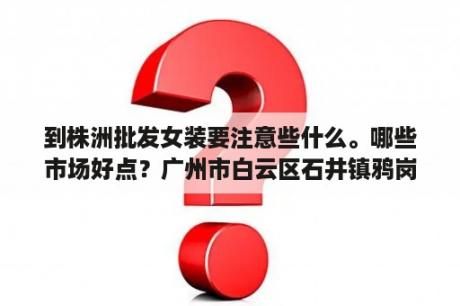 到株洲批发女装要注意些什么。哪些市场好点？广州市白云区石井镇鸦岗村安发物流园从洛溪怎么去？