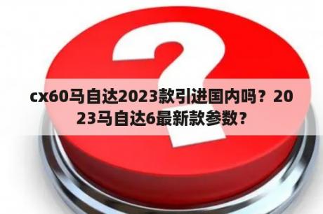 cx60马自达2023款引进国内吗？2023马自达6最新款参数？