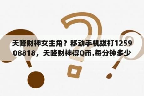 天降财神女主角？移动手机拔打125908818，天降财神得Q币.每分钟多少钱啊？