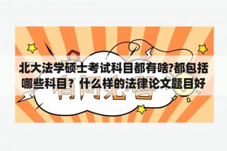 北大法学硕士考试科目都有啥?都包括哪些科目？什么样的法律论文题目好写？