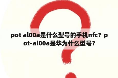 pot al00a是什么型号的手机nfc？pot-al00a是华为什么型号？