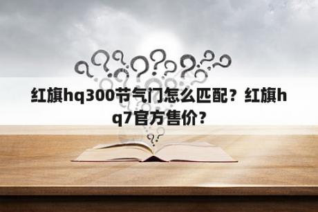 红旗hq300节气门怎么匹配？红旗hq7官方售价？