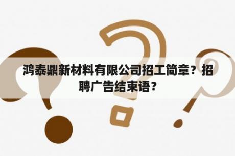 鸿泰鼎新材料有限公司招工简章？招聘广告结束语？