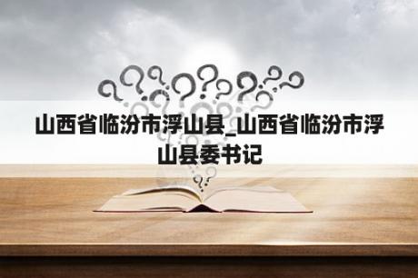 山西省临汾市浮山县_山西省临汾市浮山县委书记