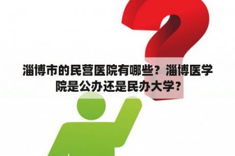 淄博市的民营医院有哪些？淄博医学院是公办还是民办大学？