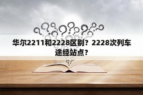 华尔2211和2228区别？2228次列车途经站点？