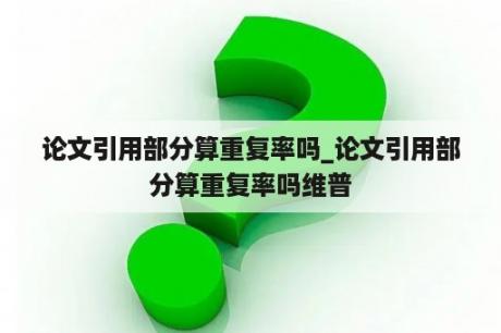 论文引用部分算重复率吗_论文引用部分算重复率吗维普