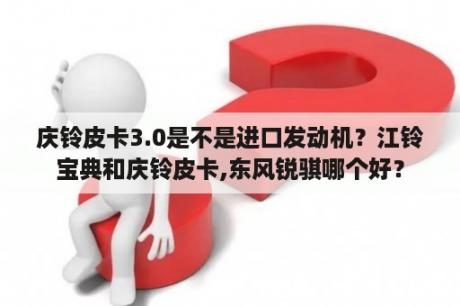 庆铃皮卡3.0是不是进口发动机？江铃宝典和庆铃皮卡,东风锐骐哪个好？