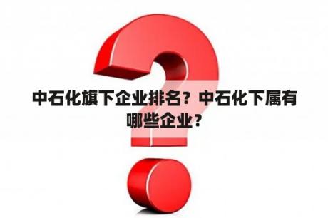 中石化旗下企业排名？中石化下属有哪些企业？