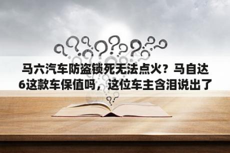 马六汽车防盗锁死无法点火？马自达6这款车保值吗，这位车主含泪说出了真心话？