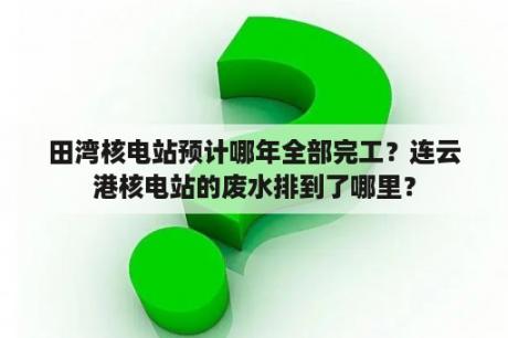 田湾核电站预计哪年全部完工？连云港核电站的废水排到了哪里？