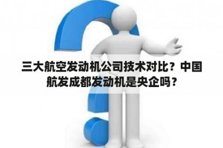 三大航空发动机公司技术对比？中国航发成都发动机是央企吗？