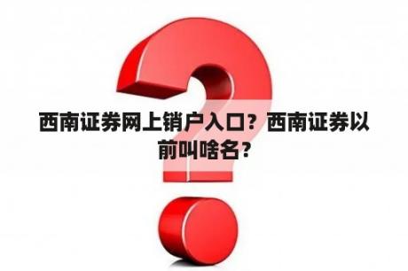 西南证券网上销户入口？西南证券以前叫啥名？