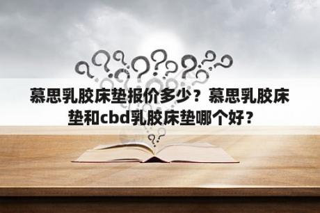 慕思乳胶床垫报价多少？慕思乳胶床垫和cbd乳胶床垫哪个好？