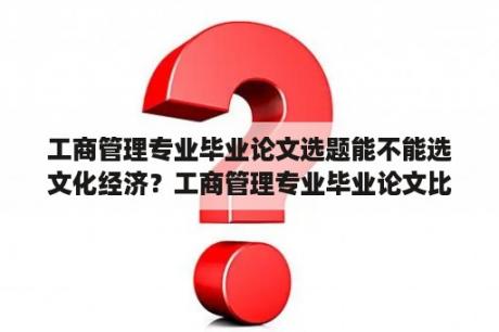 工商管理专业毕业论文选题能不能选文化经济？工商管理专业毕业论文比较好写的选题有哪些？