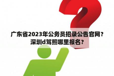 广东省2023年公务员招录公告官网？深圳d驾照哪里报名？