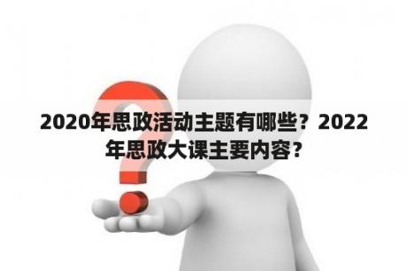 2020年思政活动主题有哪些？2022年思政大课主要内容？