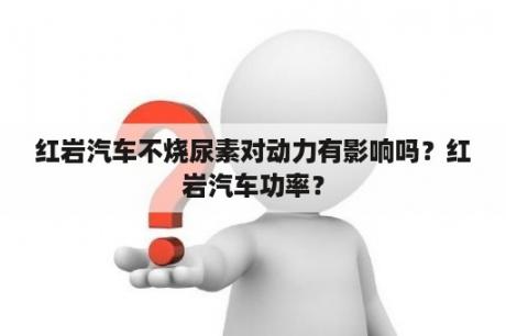 红岩汽车不烧尿素对动力有影响吗？红岩汽车功率？