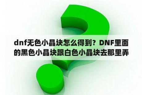 dnf无色小晶块怎么得到？DNF里面的黑色小晶块跟白色小晶块去那里弄来？