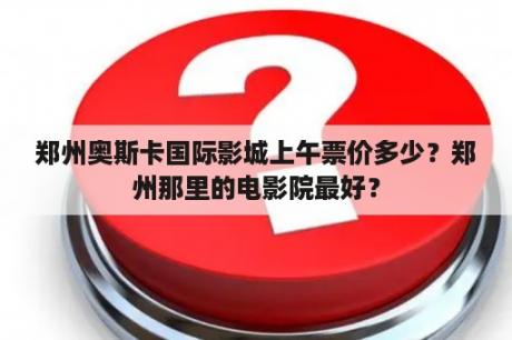 郑州奥斯卡国际影城上午票价多少？郑州那里的电影院最好？