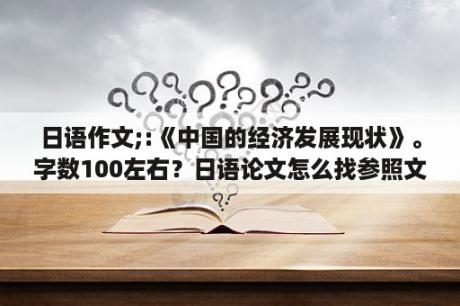 日语作文;:《中国的经济发展现状》。字数100左右？日语论文怎么找参照文献？