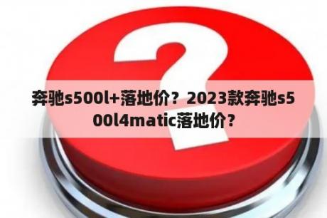 奔驰s500l+落地价？2023款奔驰s500l4matic落地价？