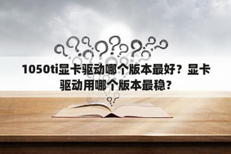 1050ti显卡驱动哪个版本最好？显卡驱动用哪个版本最稳？