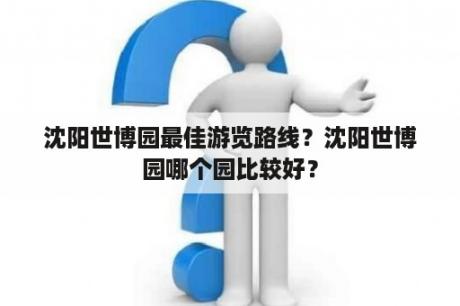 沈阳世博园最佳游览路线？沈阳世博园哪个园比较好？