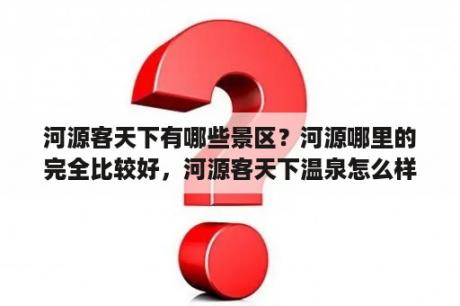 河源客天下有哪些景区？河源哪里的完全比较好，河源客天下温泉怎么样？