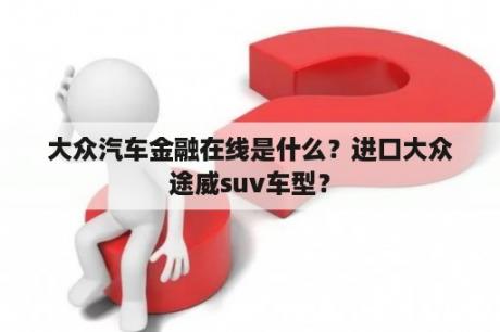 大众汽车金融在线是什么？进口大众途威suv车型？