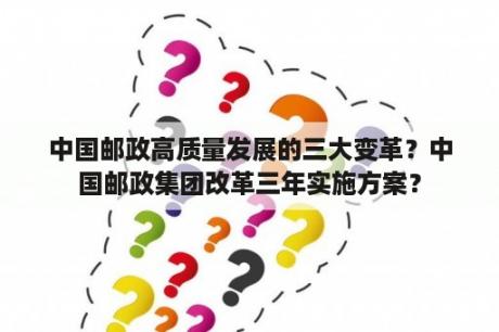 中国邮政高质量发展的三大变革？中国邮政集团改革三年实施方案？