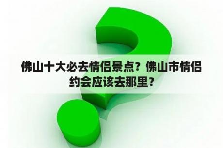 佛山十大必去情侣景点？佛山市情侣约会应该去那里？