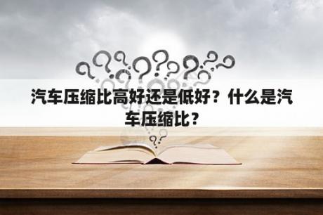 汽车压缩比高好还是低好？什么是汽车压缩比？